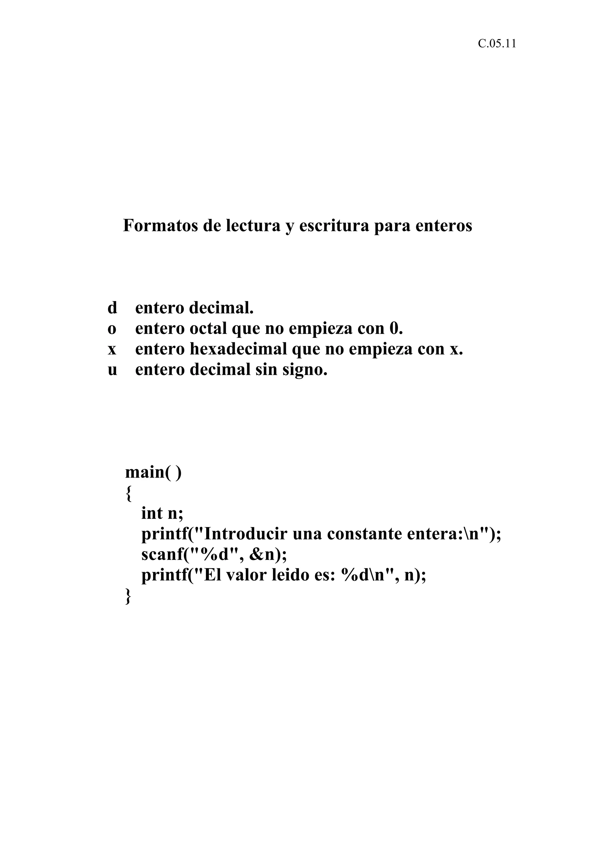 C.05.11 
Formatos de lectura y escritura para enteros 
d entero decimal. 
o entero octal que no empieza con 0. 
x entero hexadecimal que no empieza con x. 
u entero decimal sin signo. 
main( ) 
{ 
int n; 
printf("Introducir una constante entera:n"); 
scanf("%d", &n); 
printf("El valor leido es: %dn", n); 
} 
 