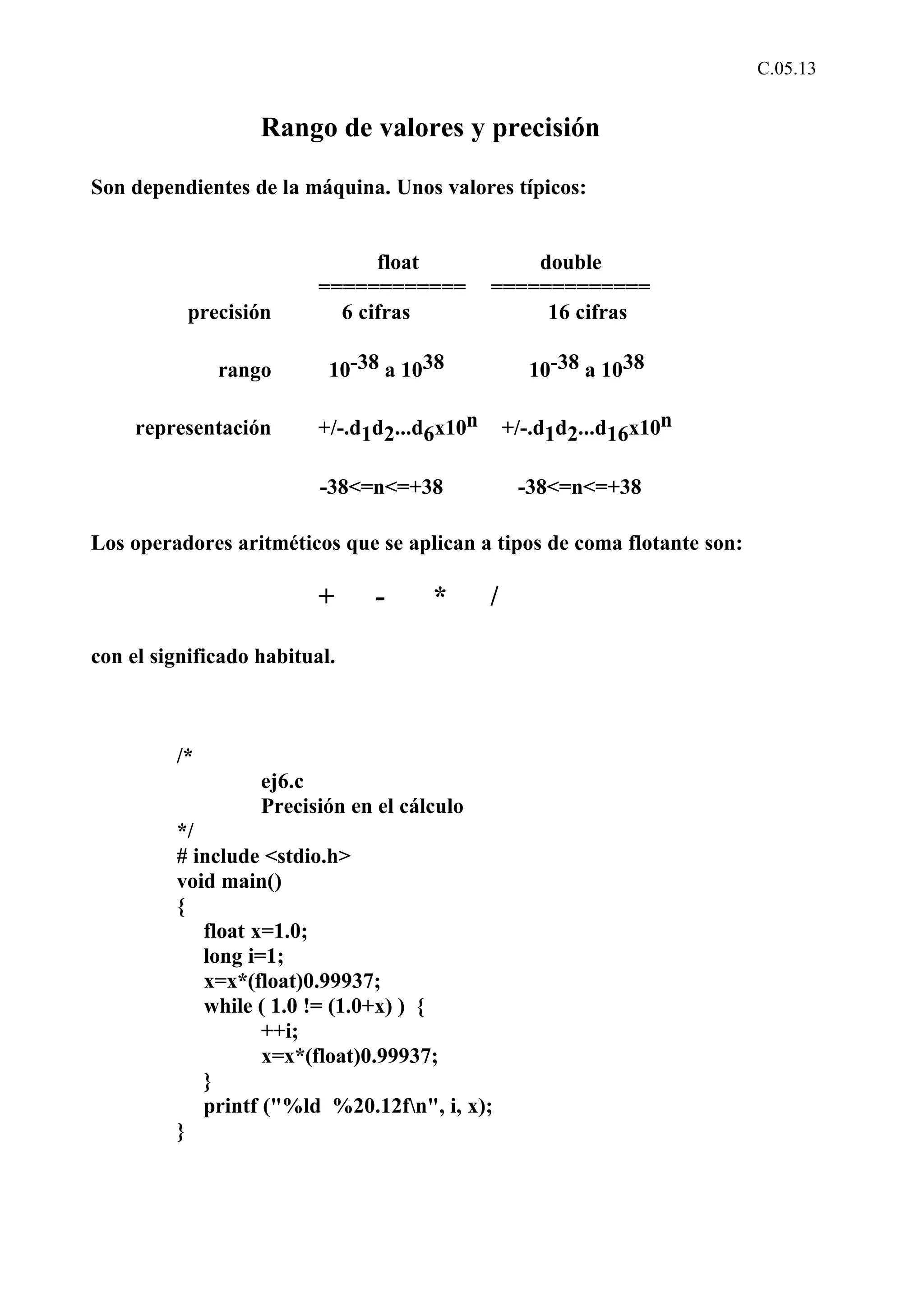 C.05.13 
Rango de valores y precisión 
Son dependientes de la máquina. Unos valores típicos: 
float double 
============ ============= 
precisión 6 cifras 16 cifras 
rango 10-38 a 1038 10-38 a 1038 
representación +/-.d1d2...d6x10n +/-.d1d2...d16x10n 
-38<=n<=+38 -38<=n<=+38 
Los operadores aritméticos que se aplican a tipos de coma flotante son: 
+ - * / 
con el significado habitual. 
/* 
ej6.c 
Precisión en el cálculo 
*/ 
# include <stdio.h> 
void main() 
{ 
float x=1.0; 
long i=1; 
x=x*(float)0.99937; 
while ( 1.0 != (1.0+x) ) { 
++i; 
x=x*(float)0.99937; 
} 
printf ("%ld %20.12fn", i, x); 
} 
 