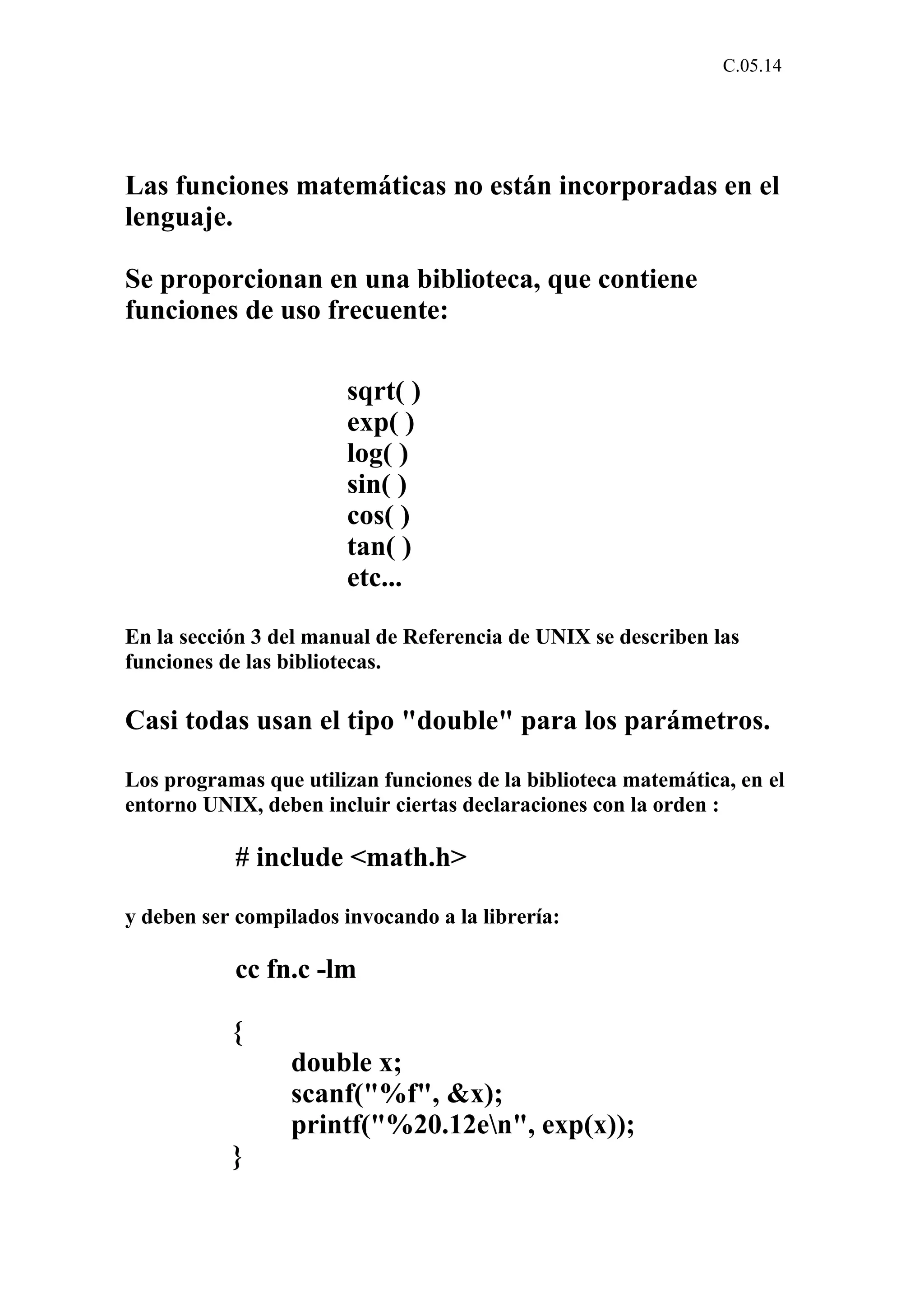 C.05.14 
Las funciones matemáticas no están incorporadas en el 
lenguaje. 
Se proporcionan en una biblioteca, que contiene 
funciones de uso frecuente: 
sqrt( ) 
exp( ) 
log( ) 
sin( ) 
cos( ) 
tan( ) 
etc... 
En la sección 3 del manual de Referencia de UNIX se describen las 
funciones de las bibliotecas. 
Casi todas usan el tipo "double" para los parámetros. 
Los programas que utilizan funciones de la biblioteca matemática, en el 
entorno UNIX, deben incluir ciertas declaraciones con la orden : 
# include <math.h> 
y deben ser compilados invocando a la librería: 
cc fn.c -lm 
{ 
double x; 
scanf("%f", &x); 
printf("%20.12en", exp(x)); 
} 
 