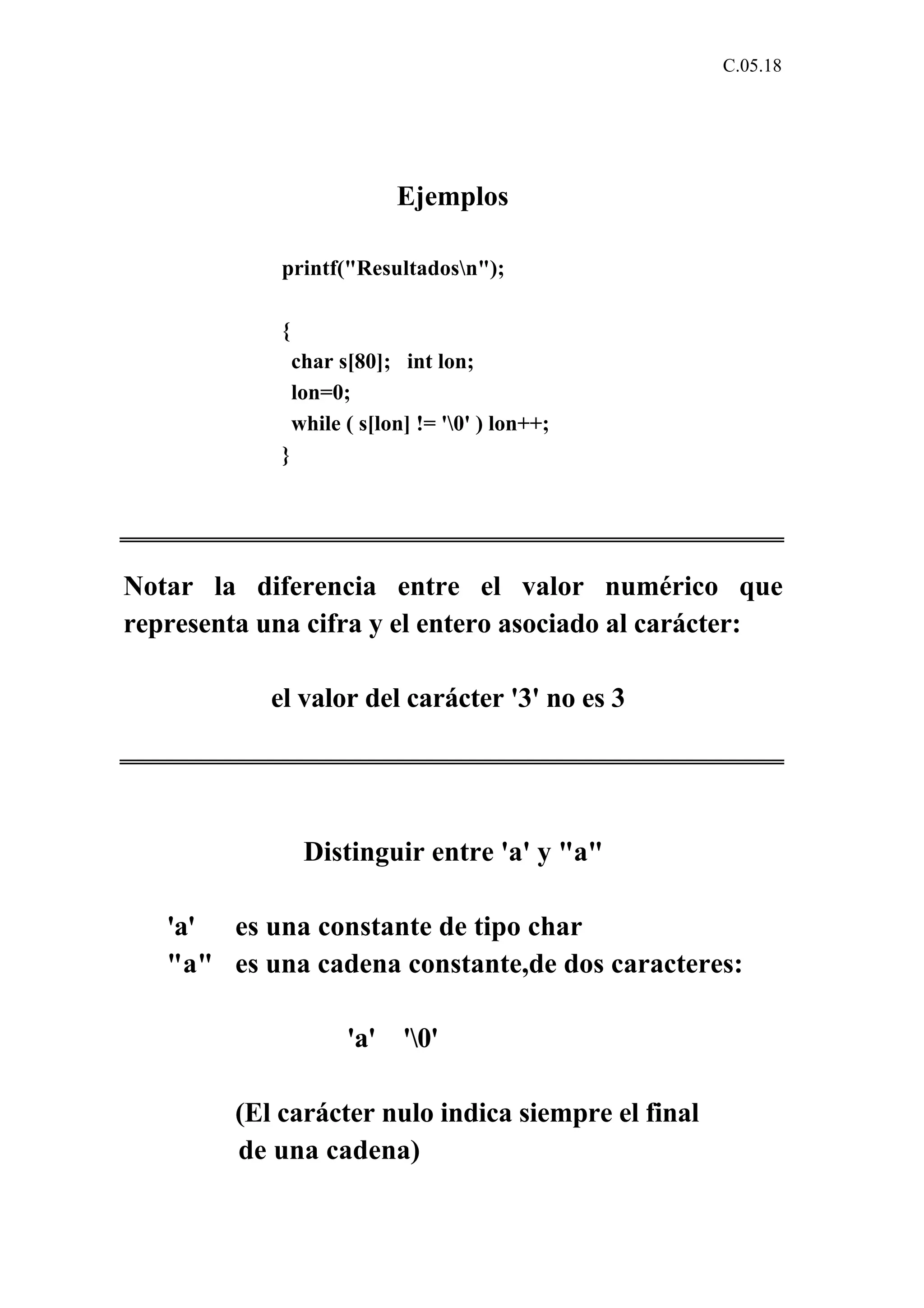 C.05.18 
Ejemplos 
printf("Resultadosn"); 
{ 
char s[80]; int lon; 
lon=0; 
while ( s[lon] != '0' ) lon++; 
} 
Notar la diferencia entre el valor numérico que 
representa una cifra y el entero asociado al carácter: 
el valor del carácter '3' no es 3 
Distinguir entre 'a' y "a" 
'a' es una constante de tipo char 
"a" es una cadena constante,de dos caracteres: 
'a' '0' 
(El carácter nulo indica siempre el final 
de una cadena) 
 