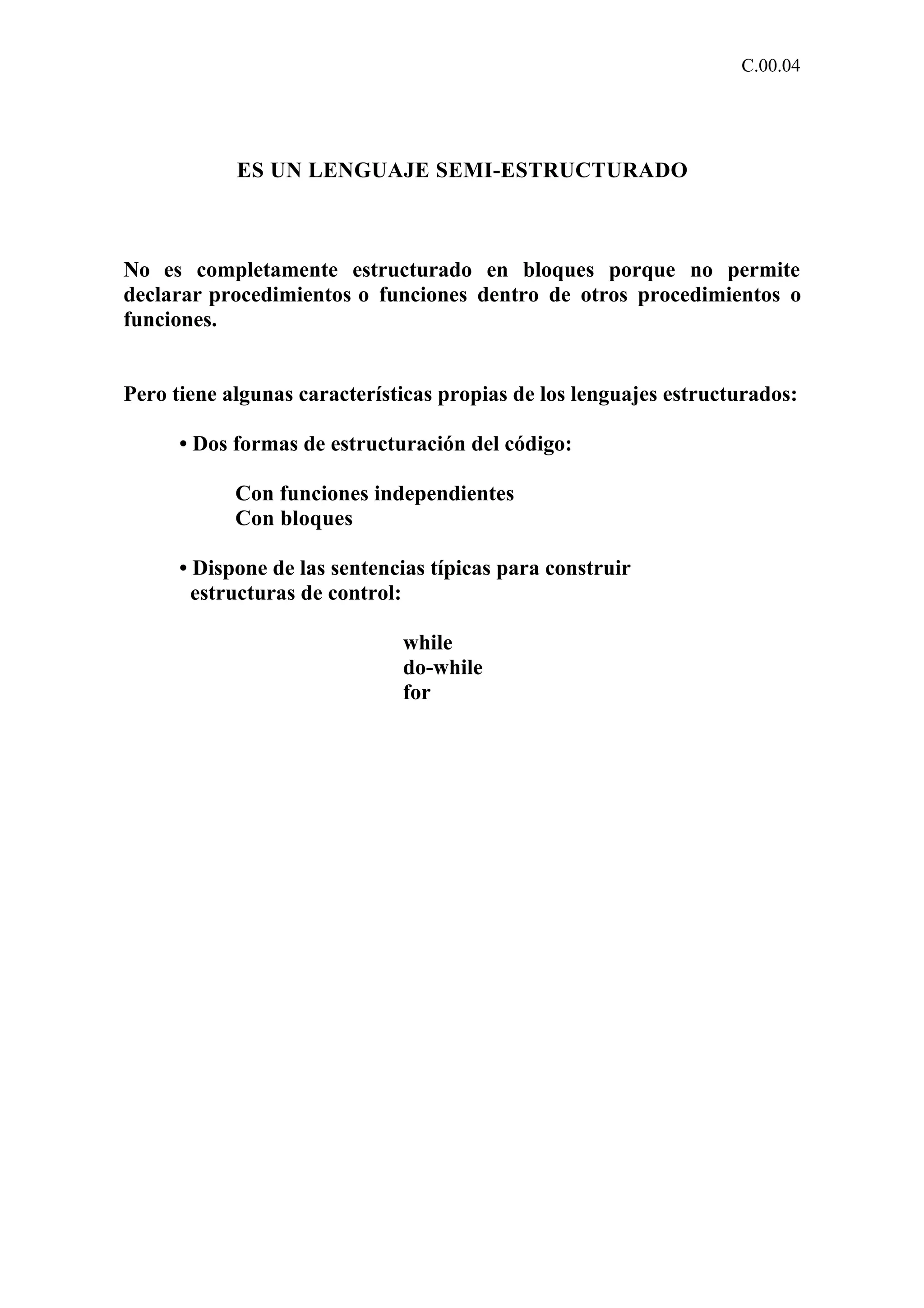 C.00.04 
ES UN LENGUAJE SEMI-ESTRUCTURADO 
No es completamente estructurado en bloques porque no permite 
declarar procedimientos o funciones dentro de otros procedimientos o 
funciones. 
Pero tiene algunas características propias de los lenguajes estructurados: 
• Dos formas de estructuración del código: 
Con funciones independientes 
Con bloques 
• Dispone de las sentencias típicas para construir 
estructuras de control: 
while 
do-while 
for 
 