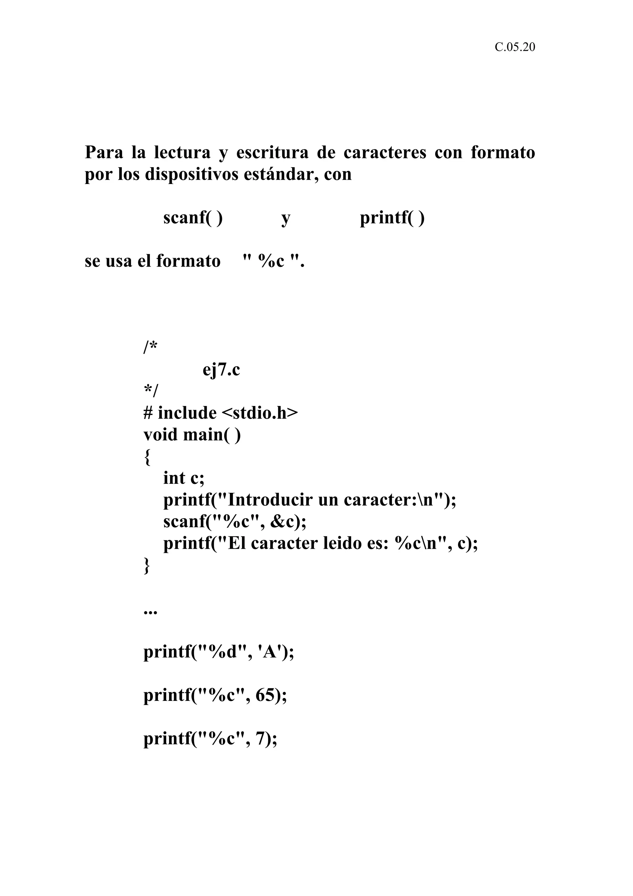 C.05.20 
Para la lectura y escritura de caracteres con formato 
por los dispositivos estándar, con 
scanf( ) y printf( ) 
se usa el formato " %c ". 
/* 
ej7.c 
*/ 
# include <stdio.h> 
void main( ) 
{ 
int c; 
printf("Introducir un caracter:n"); 
scanf("%c", &c); 
printf("El caracter leido es: %cn", c); 
} 
... 
printf("%d", 'A'); 
printf("%c", 65); 
printf("%c", 7); 
 