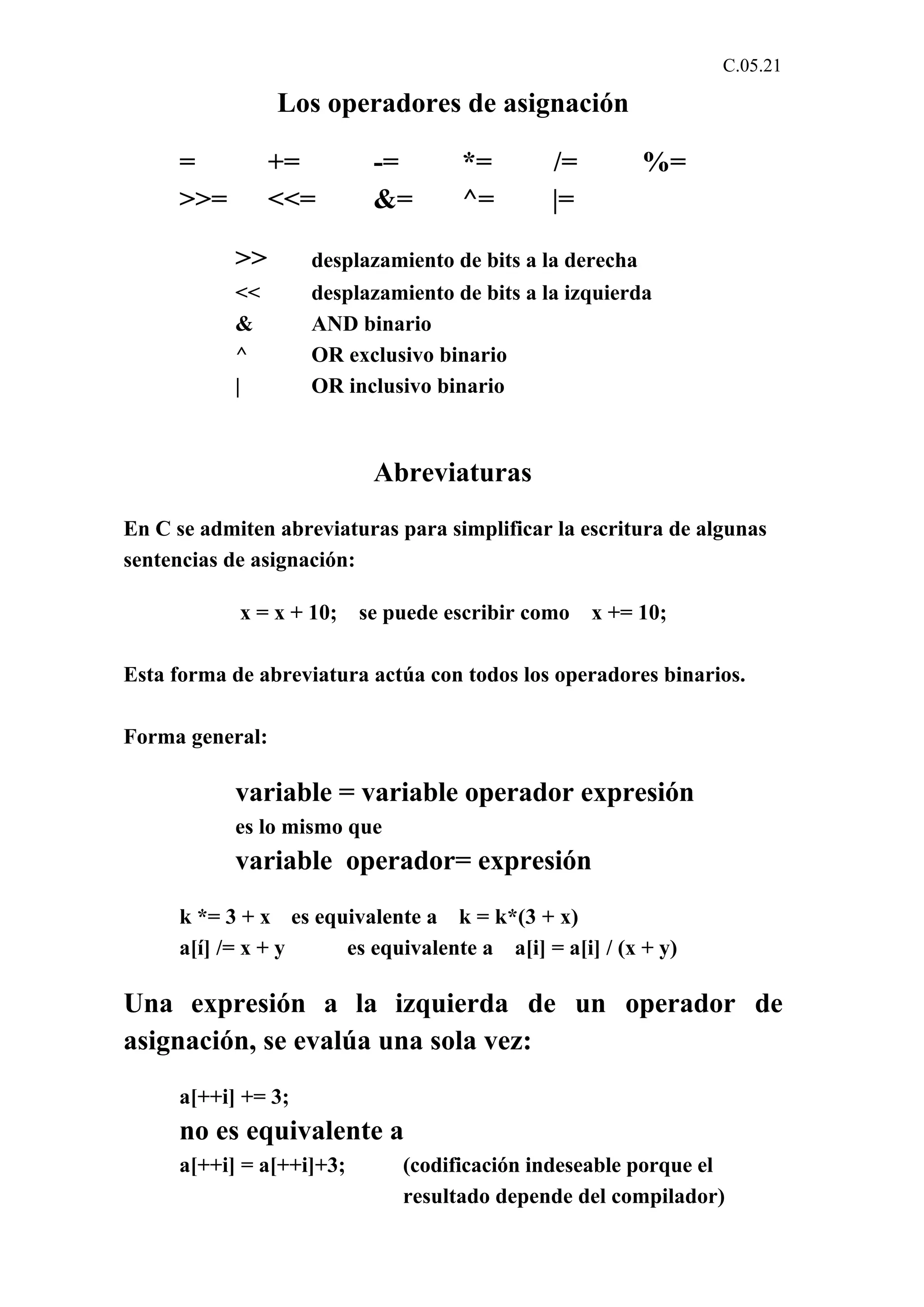 C.05.21 
Los operadores de asignación 
= += -= *= /= %= 
>>= <<= &= ^= |= 
>> desplazamiento de bits a la derecha 
<< desplazamiento de bits a la izquierda 
& AND binario 
^ OR exclusivo binario 
| OR inclusivo binario 
Abreviaturas 
En C se admiten abreviaturas para simplificar la escritura de algunas 
sentencias de asignación: 
x = x + 10; se puede escribir como x += 10; 
Esta forma de abreviatura actúa con todos los operadores binarios. 
Forma general: 
variable = variable operador expresión 
es lo mismo que 
variable operador= expresión 
k *= 3 + x es equivalente a k = k*(3 + x) 
a[í] /= x + y es equivalente a a[i] = a[i] / (x + y) 
Una expresión a la izquierda de un operador de 
asignación, se evalúa una sola vez: 
a[++i] += 3; 
no es equivalente a 
a[++i] = a[++i]+3; (codificación indeseable porque el 
resultado depende del compilador) 
 