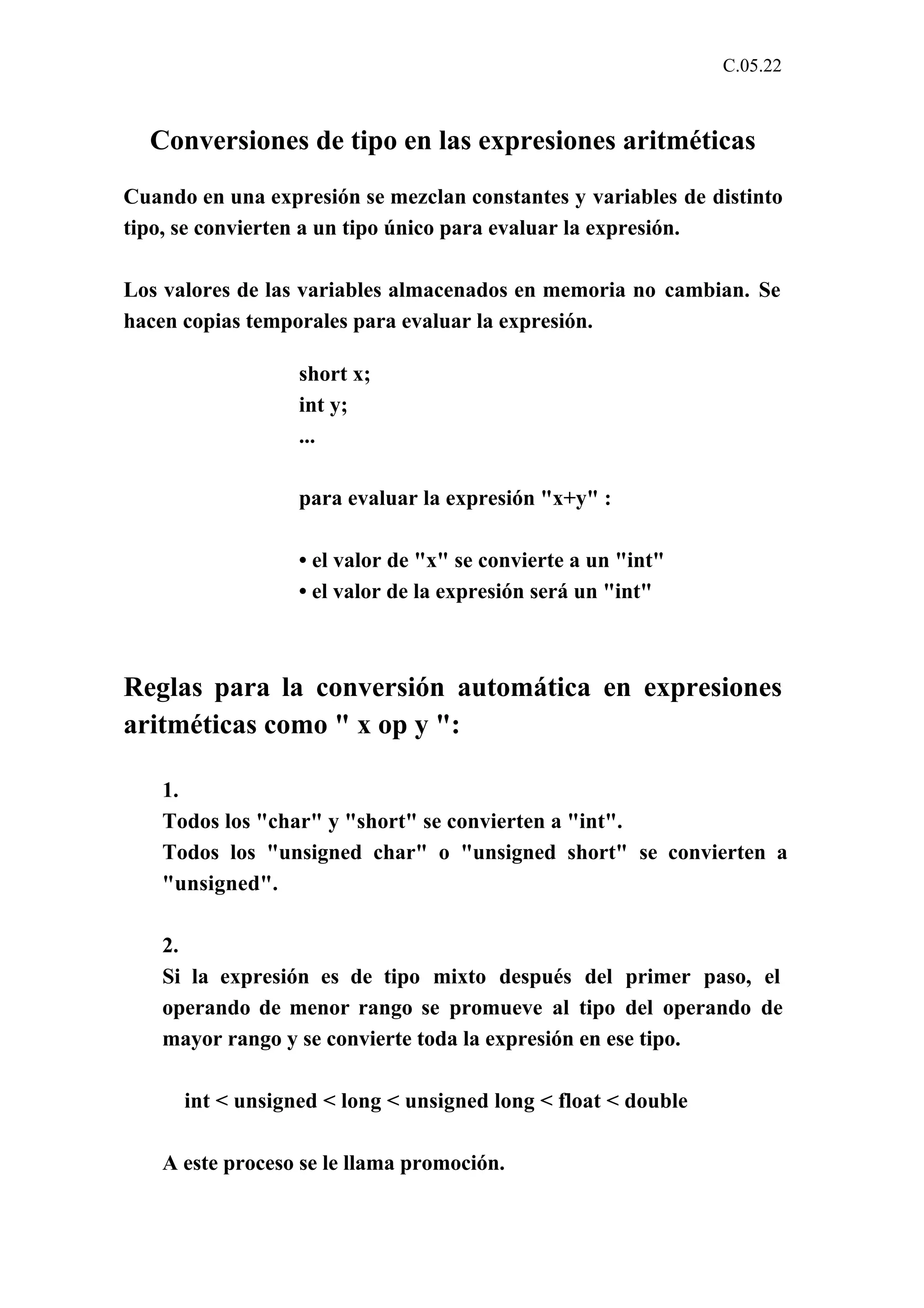 C.05.22 
Conversiones de tipo en las expresiones aritméticas 
Cuando en una expresión se mezclan constantes y variables de distinto 
tipo, se convierten a un tipo único para evaluar la expresión. 
Los valores de las variables almacenados en memoria no cambian. Se 
hacen copias temporales para evaluar la expresión. 
short x; 
int y; 
... 
para evaluar la expresión "x+y" : 
• el valor de "x" se convierte a un "int" 
• el valor de la expresión será un "int" 
Reglas para la conversión automática en expresiones 
aritméticas como " x op y ": 
1. 
Todos los "char" y "short" se convierten a "int". 
Todos los "unsigned char" o "unsigned short" se convierten a 
"unsigned". 
2. 
Si la expresión es de tipo mixto después del primer paso, el 
operando de menor rango se promueve al tipo del operando de 
mayor rango y se convierte toda la expresión en ese tipo. 
int < unsigned < long < unsigned long < float < double 
A este proceso se le llama promoción. 
 