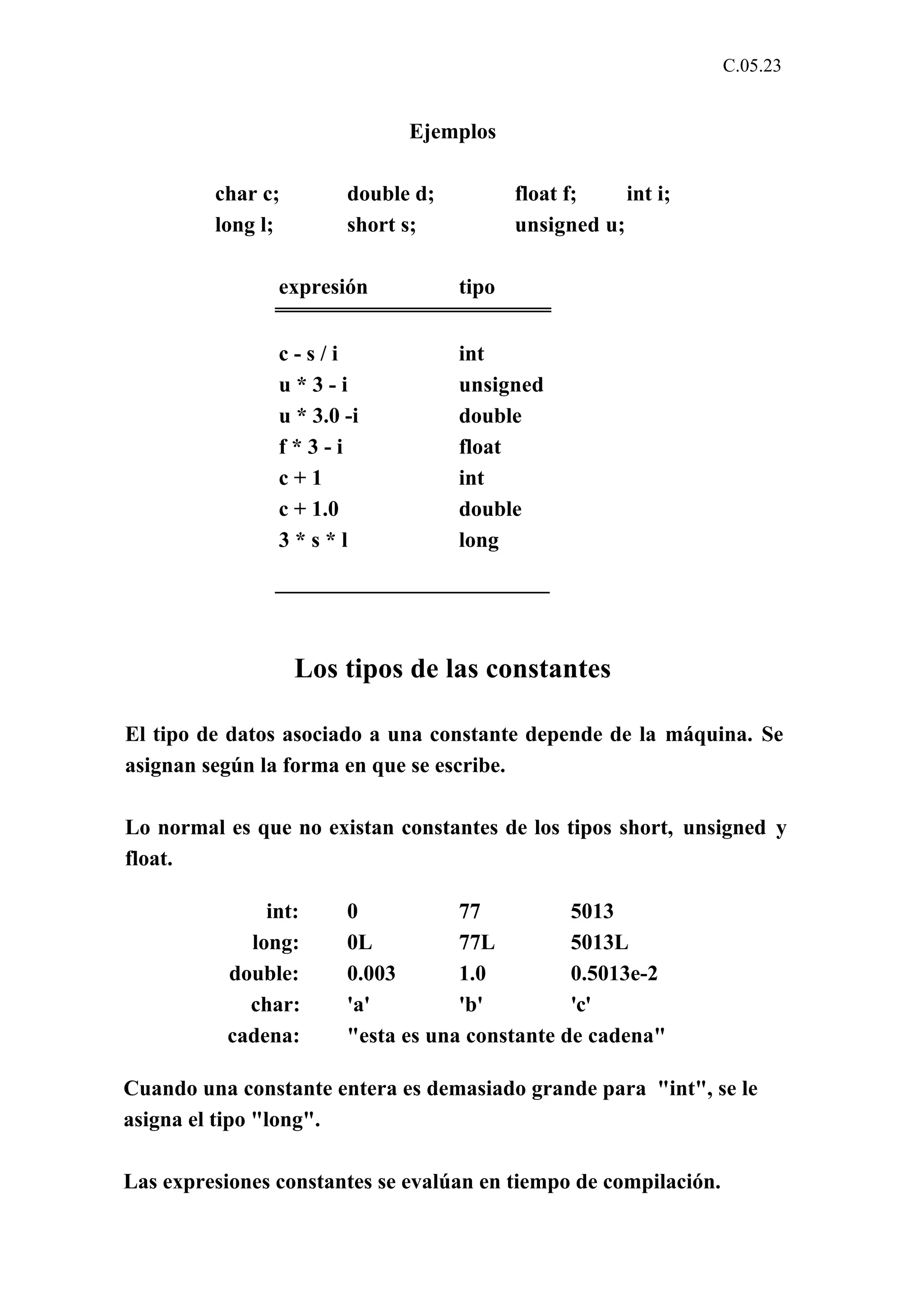 C.05.23 
Ejemplos 
char c; double d; float f; int i; 
long l; short s; unsigned u; 
expresión tipo 
c - s / i int 
u * 3 - i unsigned 
u * 3.0 -i double 
f * 3 - i float 
c + 1 int 
c + 1.0 double 
3 * s * l long 
Los tipos de las constantes 
El tipo de datos asociado a una constante depende de la máquina. Se 
asignan según la forma en que se escribe. 
Lo normal es que no existan constantes de los tipos short, unsigned y 
float. 
int: 0 77 5013 
long: 0L 77L 5013L 
double: 0.003 1.0 0.5013e-2 
char: 'a' 'b' 'c' 
cadena: "esta es una constante de cadena" 
Cuando una constante entera es demasiado grande para "int", se le 
asigna el tipo "long". 
Las expresiones constantes se evalúan en tiempo de compilación. 
 