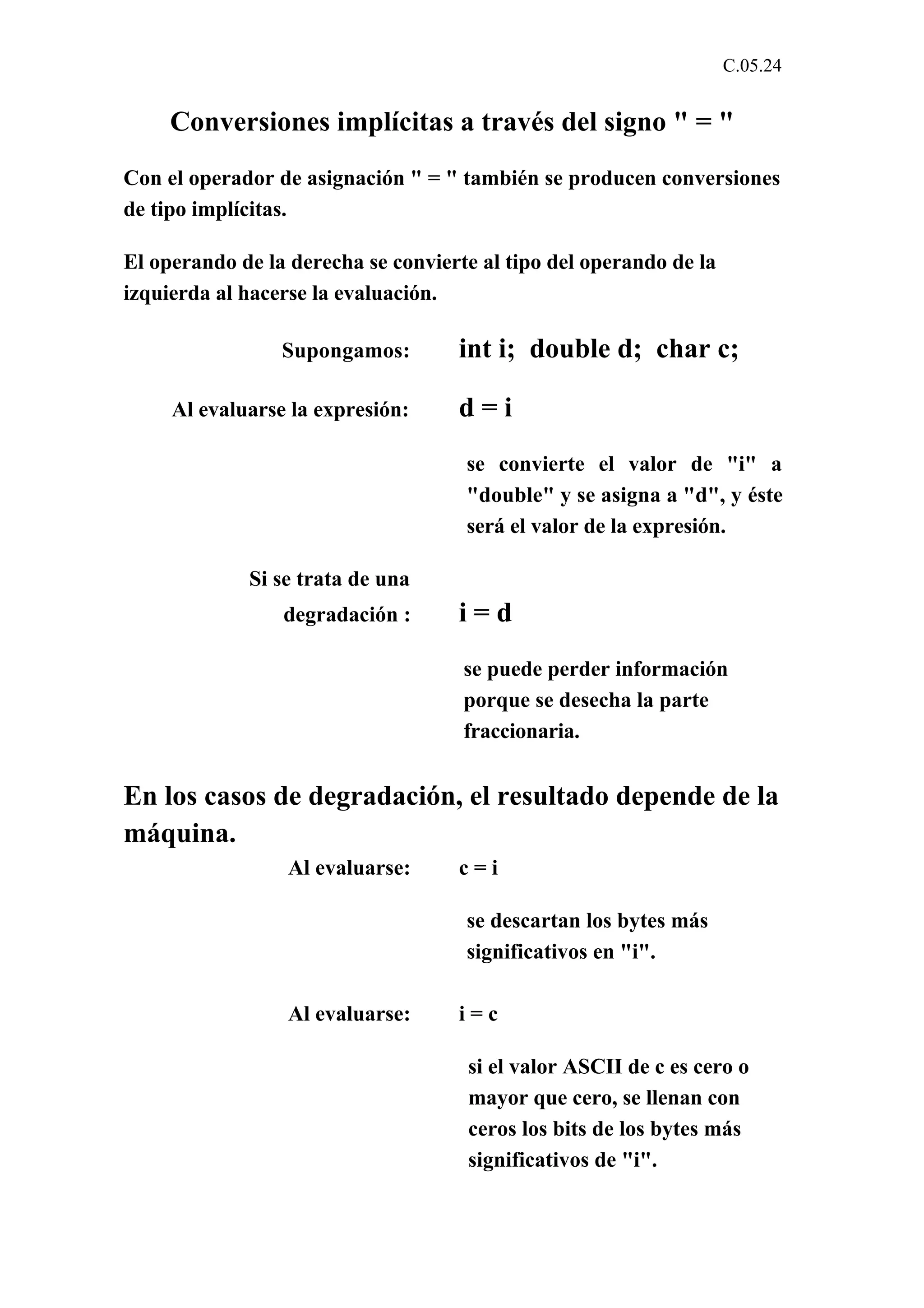 C.05.24 
Conversiones implícitas a través del signo " = " 
Con el operador de asignación " = " también se producen conversiones 
de tipo implícitas. 
El operando de la derecha se convierte al tipo del operando de la 
izquierda al hacerse la evaluación. 
Supongamos: int i; double d; char c; 
Al evaluarse la expresión: d = i 
se convierte el valor de "i" a 
"double" y se asigna a "d", y éste 
será el valor de la expresión. 
Si se trata de una 
degradación : i = d 
se puede perder información 
porque se desecha la parte 
fraccionaria. 
En los casos de degradación, el resultado depende de la 
máquina. 
Al evaluarse: c = i 
se descartan los bytes más 
significativos en "i". 
Al evaluarse: i = c 
si el valor ASCII de c es cero o 
mayor que cero, se llenan con 
ceros los bits de los bytes más 
significativos de "i". 
 