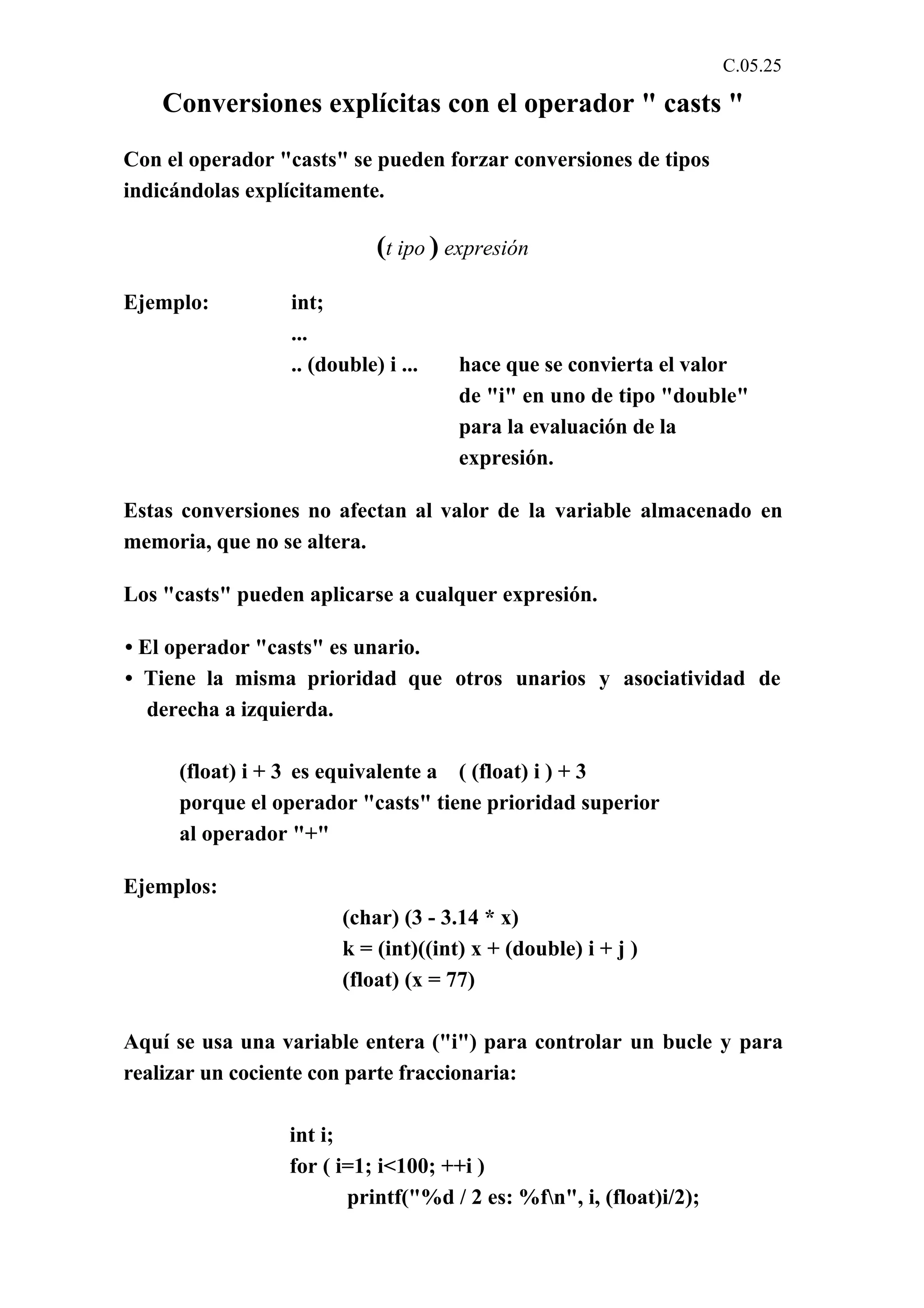 C.05.25 
Conversiones explícitas con el operador " casts " 
Con el operador "casts" se pueden forzar conversiones de tipos 
indicándolas explícitamente. 
(t ipo ) expresión 
Ejemplo: int; 
... 
.. (double) i ... hace que se convierta el valor 
de "i" en uno de tipo "double" 
para la evaluación de la 
expresión. 
Estas conversiones no afectan al valor de la variable almacenado en 
memoria, que no se altera. 
Los "casts" pueden aplicarse a cualquer expresión. 
• El operador "casts" es unario. 
• Tiene la misma prioridad que otros unarios y asociatividad de 
derecha a izquierda. 
(float) i + 3 es equivalente a ( (float) i ) + 3 
porque el operador "casts" tiene prioridad superior 
al operador "+" 
Ejemplos: 
(char) (3 - 3.14 * x) 
k = (int)((int) x + (double) i + j ) 
(float) (x = 77) 
Aquí se usa una variable entera ("i") para controlar un bucle y para 
realizar un cociente con parte fraccionaria: 
int i; 
for ( i=1; i<100; ++i ) 
printf("%d / 2 es: %fn", i, (float)i/2); 
 