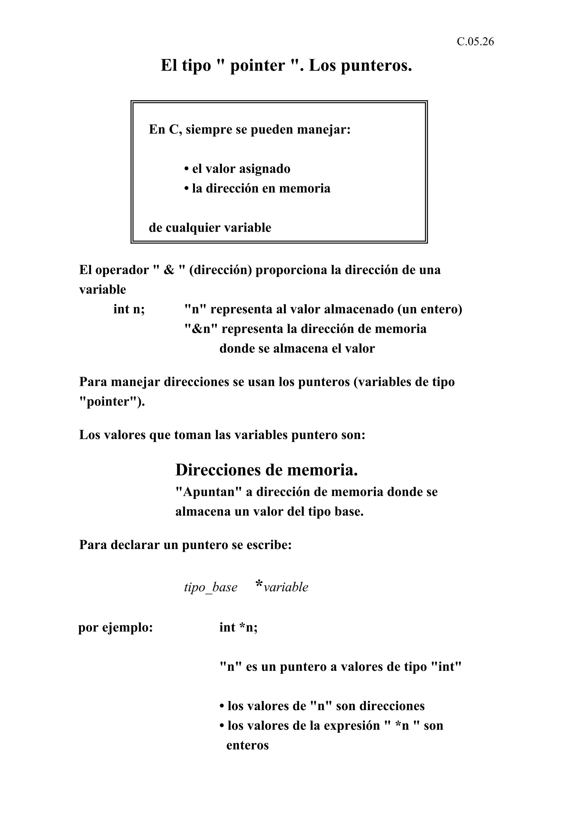 C.05.26 
El tipo " pointer ". Los punteros. 
En C, siempre se pueden manejar: 
• el valor asignado 
• la dirección en memoria 
de cualquier variable 
El operador " & " (dirección) proporciona la dirección de una 
variable 
int n; "n" representa al valor almacenado (un entero) 
"&n" representa la dirección de memoria 
donde se almacena el valor 
Para manejar direcciones se usan los punteros (variables de tipo 
"pointer"). 
Los valores que toman las variables puntero son: 
Direcciones de memoria. 
"Apuntan" a dirección de memoria donde se 
almacena un valor del tipo base. 
Para declarar un puntero se escribe: 
tipo_base *variable 
por ejemplo: int *n; 
"n" es un puntero a valores de tipo "int" 
• los valores de "n" son direcciones 
• los valores de la expresión " *n " son 
enteros 
 