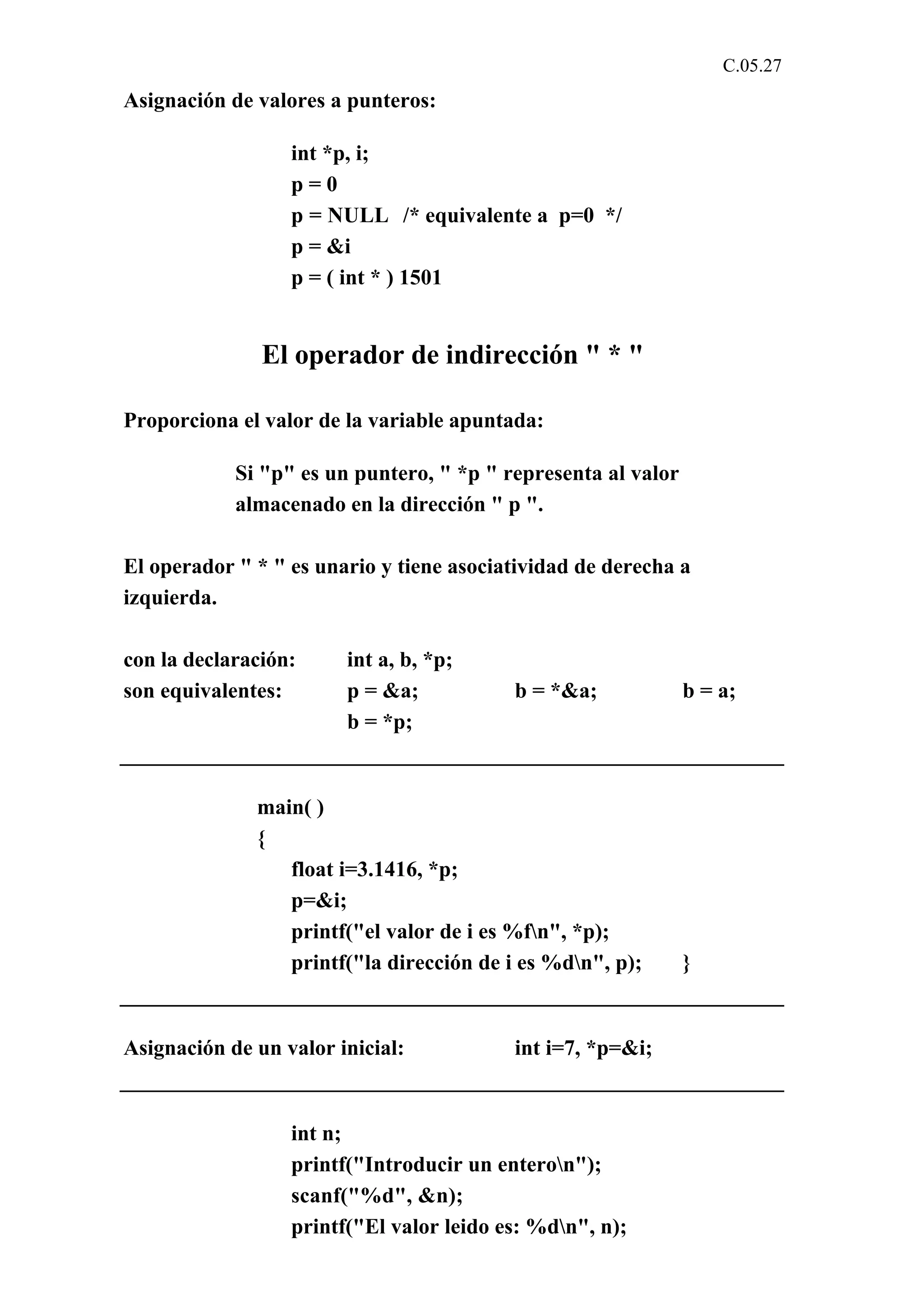 C.05.27 
Asignación de valores a punteros: 
int *p, i; 
p = 0 
p = NULL /* equivalente a p=0 */ 
p = &i 
p = ( int * ) 1501 
El operador de indirección " * " 
Proporciona el valor de la variable apuntada: 
Si "p" es un puntero, " *p " representa al valor 
almacenado en la dirección " p ". 
El operador " * " es unario y tiene asociatividad de derecha a 
izquierda. 
con la declaración: int a, b, *p; 
son equivalentes: p = &a; b = *&a; b = a; 
b = *p; 
main( ) 
{ 
float i=3.1416, *p; 
p=&i; 
printf("el valor de i es %fn", *p); 
printf("la dirección de i es %dn", p); } 
Asignación de un valor inicial: int i=7, *p=&i; 
int n; 
printf("Introducir un enteron"); 
scanf("%d", &n); 
printf("El valor leido es: %dn", n); 
 