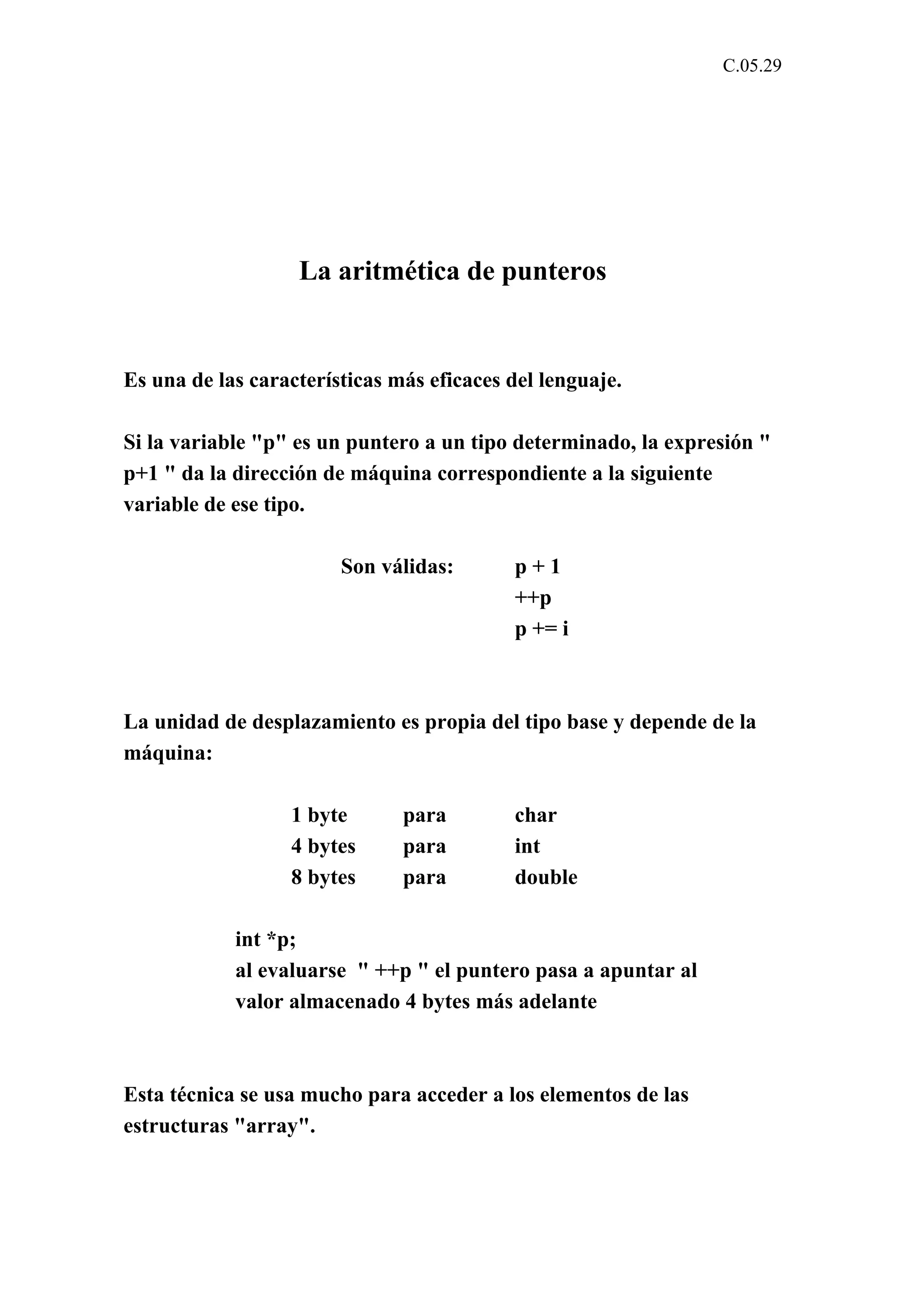 C.05.29 
La aritmética de punteros 
Es una de las características más eficaces del lenguaje. 
Si la variable "p" es un puntero a un tipo determinado, la expresión " 
p+1 " da la dirección de máquina correspondiente a la siguiente 
variable de ese tipo. 
Son válidas: p + 1 
++p 
p += i 
La unidad de desplazamiento es propia del tipo base y depende de la 
máquina: 
1 byte para char 
4 bytes para int 
8 bytes para double 
int *p; 
al evaluarse " ++p " el puntero pasa a apuntar al 
valor almacenado 4 bytes más adelante 
Esta técnica se usa mucho para acceder a los elementos de las 
estructuras "array". 
 