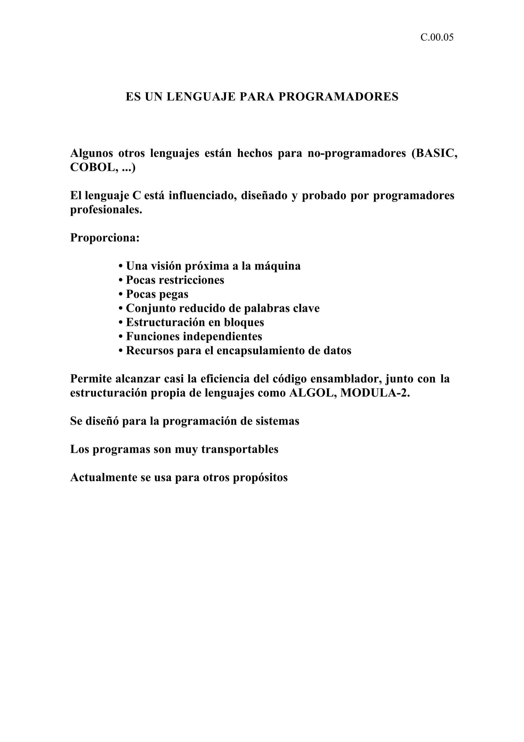 C.00.05 
ES UN LENGUAJE PARA PROGRAMADORES 
Algunos otros lenguajes están hechos para no-programadores (BASIC, 
COBOL, ...) 
El lenguaje C está influenciado, diseñado y probado por programadores 
profesionales. 
Proporciona: 
• Una visión próxima a la máquina 
• Pocas restricciones 
• Pocas pegas 
• Conjunto reducido de palabras clave 
• Estructuración en bloques 
• Funciones independientes 
• Recursos para el encapsulamiento de datos 
Permite alcanzar casi la eficiencia del código ensamblador, junto con la 
estructuración propia de lenguajes como ALGOL, MODULA-2. 
Se diseñó para la programación de sistemas 
Los programas son muy transportables 
Actualmente se usa para otros propósitos 
 