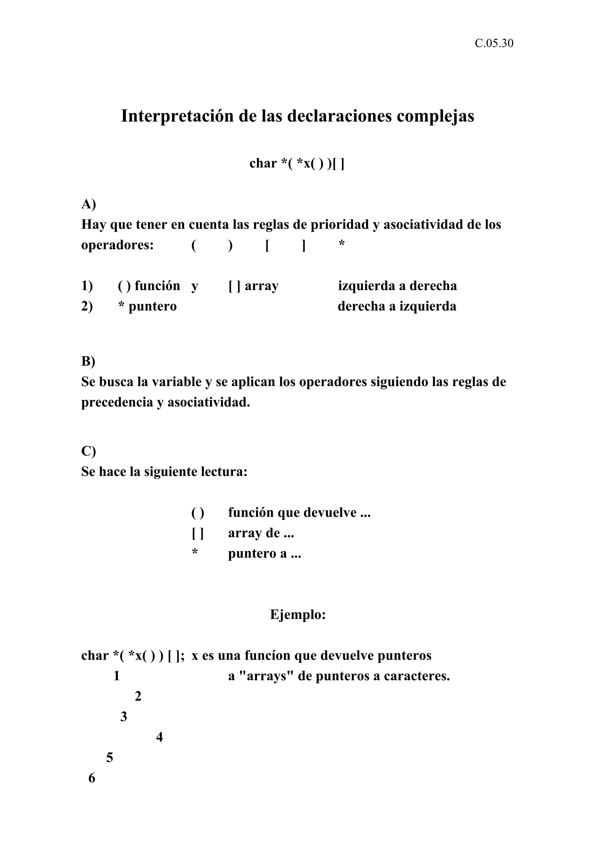 C.05.30 
Interpretación de las declaraciones complejas 
char *( *x( ) )[ ] 
A) 
Hay que tener en cuenta las reglas de prioridad y asociatividad de los 
operadores: ( ) [ ] * 
1) ( ) función y [ ] array izquierda a derecha 
2) * puntero derecha a izquierda 
B) 
Se busca la variable y se aplican los operadores siguiendo las reglas de 
precedencia y asociatividad. 
C) 
Se hace la siguiente lectura: 
( ) función que devuelve ... 
[ ] array de ... 
* puntero a ... 
Ejemplo: 
char *( *x( ) ) [ ]; x es una funcíon que devuelve punteros 
1 a "arrays" de punteros a caracteres. 
2 
3 
4 
5 
6 
 