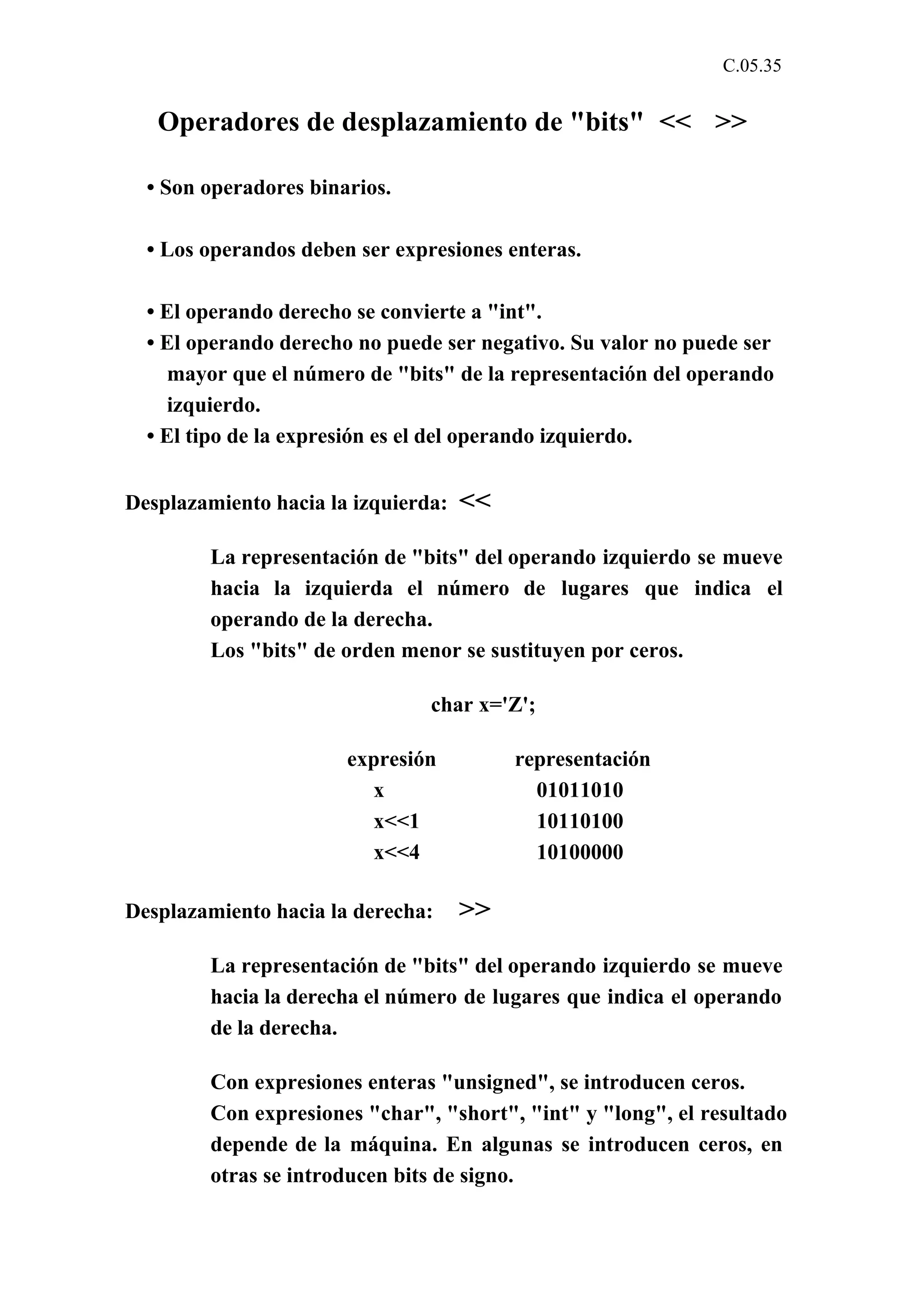 C.05.35 
Operadores de desplazamiento de "bits" << >> 
• Son operadores binarios. 
• Los operandos deben ser expresiones enteras. 
• El operando derecho se convierte a "int". 
• El operando derecho no puede ser negativo. Su valor no puede ser 
mayor que el número de "bits" de la representación del operando 
izquierdo. 
• El tipo de la expresión es el del operando izquierdo. 
Desplazamiento hacia la izquierda: << 
La representación de "bits" del operando izquierdo se mueve 
hacia la izquierda el número de lugares que indica el 
operando de la derecha. 
Los "bits" de orden menor se sustituyen por ceros. 
char x='Z'; 
expresión representación 
x 01011010 
x<<1 10110100 
x<<4 10100000 
Desplazamiento hacia la derecha: >> 
La representación de "bits" del operando izquierdo se mueve 
hacia la derecha el número de lugares que indica el operando 
de la derecha. 
Con expresiones enteras "unsigned", se introducen ceros. 
Con expresiones "char", "short", "int" y "long", el resultado 
depende de la máquina. En algunas se introducen ceros, en 
otras se introducen bits de signo. 
 