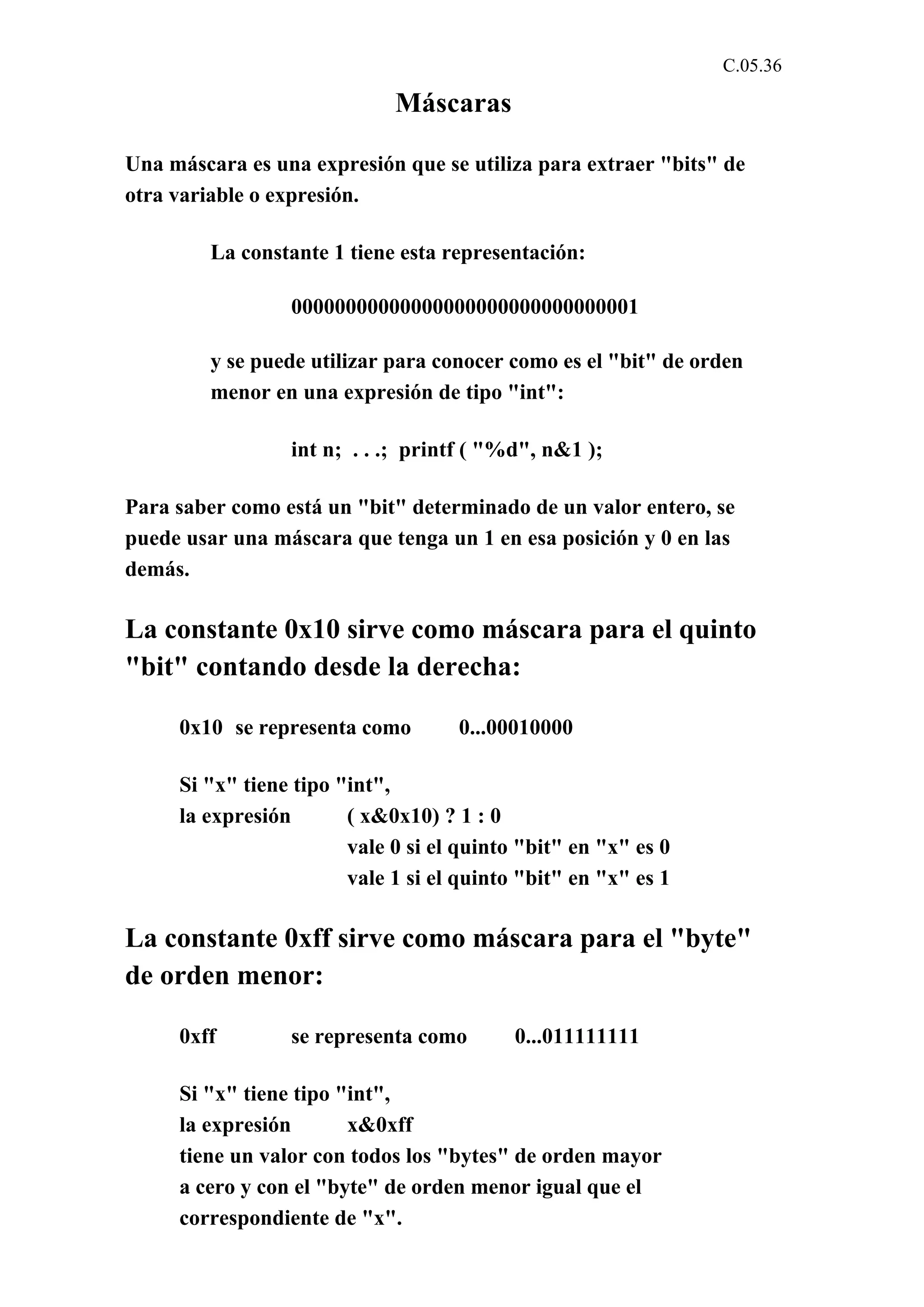 C.05.36 
Máscaras 
Una máscara es una expresión que se utiliza para extraer "bits" de 
otra variable o expresión. 
La constante 1 tiene esta representación: 
00000000000000000000000000000001 
y se puede utilizar para conocer como es el "bit" de orden 
menor en una expresión de tipo "int": 
int n; . . .; printf ( "%d", n&1 ); 
Para saber como está un "bit" determinado de un valor entero, se 
puede usar una máscara que tenga un 1 en esa posición y 0 en las 
demás. 
La constante 0x10 sirve como máscara para el quinto 
"bit" contando desde la derecha: 
0x10 se representa como 0...00010000 
Si "x" tiene tipo "int", 
la expresión ( x&0x10) ? 1 : 0 
vale 0 si el quinto "bit" en "x" es 0 
vale 1 si el quinto "bit" en "x" es 1 
La constante 0xff sirve como máscara para el "byte" 
de orden menor: 
0xff se representa como 0...011111111 
Si "x" tiene tipo "int", 
la expresión x&0xff 
tiene un valor con todos los "bytes" de orden mayor 
a cero y con el "byte" de orden menor igual que el 
correspondiente de "x". 
 