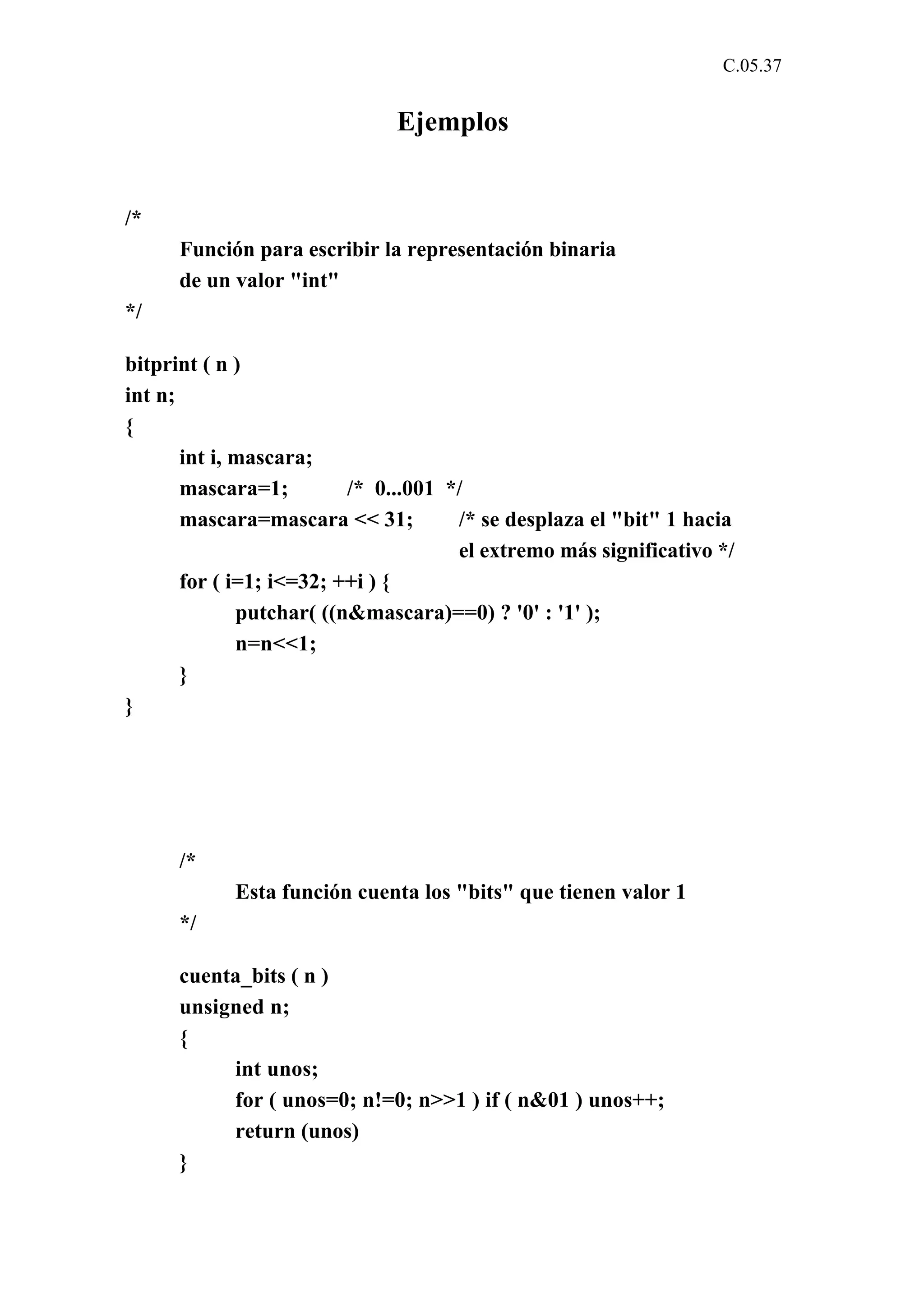 C.05.37 
Ejemplos 
/* 
Función para escribir la representación binaria 
de un valor "int" 
*/ 
bitprint ( n ) 
int n; 
{ 
int i, mascara; 
mascara=1; /* 0...001 */ 
mascara=mascara << 31; /* se desplaza el "bit" 1 hacia 
el extremo más significativo */ 
for ( i=1; i<=32; ++i ) { 
putchar( ((n&mascara)==0) ? '0' : '1' ); 
n=n<<1; 
} 
} 
/* 
Esta función cuenta los "bits" que tienen valor 1 
*/ 
cuenta_bits ( n ) 
unsigned n; 
{ 
int unos; 
for ( unos=0; n!=0; n>>1 ) if ( n&01 ) unos++; 
return (unos) 
} 
 
