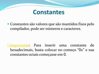 Constantes
 Constantes são valores que são mantidos fixos pelo
compilador, pode ser números e caracteres.
importante: Para inserir uma constante de
hexadecimais, basta colocar no começo “0x” e nas
constantes octais começasse em 0.
 