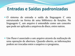 Entradas e Saídas padronizadas
 O sistema de entrada e saída da linguagem C esta
estruturado na forma de uma biblioteca de funções. Na
linguagem C, um arquivo é entendido como um conceito
que pode ser aplicado a arquivos de disco, entre outros.
 Um fluxo é associado a um arquivo através da realização de
uma operação de abertura. Quando aberto, as informações
podem ser trocadas entre o arquivo e o programa.
 