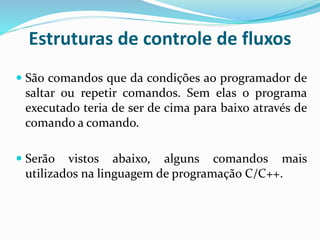 Estruturas de controle de fluxos
 São comandos que da condições ao programador de
saltar ou repetir comandos. Sem elas o programa
executado teria de ser de cima para baixo através de
comando a comando.
 Serão vistos abaixo, alguns comandos mais
utilizados na linguagem de programação C/C++.
 