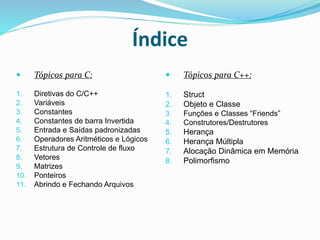 Índice
 Tópicos para C:
1. Diretivas do C/C++
2. Variáveis
3. Constantes
4. Constantes de barra Invertida
5. Entrada e Saídas padronizadas
6. Operadores Aritméticos e Lógicos
7. Estrutura de Controle de fluxo
8. Vetores
9. Matrizes
10. Ponteiros
11. Abrindo e Fechando Arquivos
 Tópicos para C++:
1. Struct
2. Objeto e Classe
3. Funções e Classes “Friends”
4. Construtores/Destrutores
5. Herança
6. Herança Múltipla
7. Alocação Dinâmica em Memória
8. Polimorfismo
 