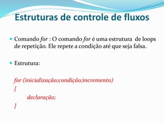 Estruturas de controle de fluxos
 Comando for : O comando for é uma estrutura de loops
de repetição. Ele repete a condição até que seja falsa.
 Estrutura:
for (inicialização;condição;incremento)
{
declaração;
}
 