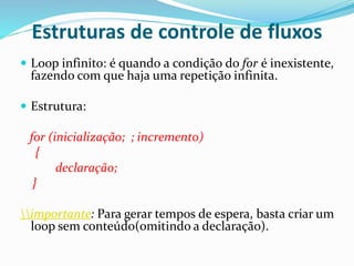 Estruturas de controle de fluxos
 Loop infinito: é quando a condição do for é inexistente,
fazendo com que haja uma repetição infinita.
 Estrutura:
for (inicialização; ; incremento)
{
declaração;
}
importante: Para gerar tempos de espera, basta criar um
loop sem conteúdo(omitindo a declaração).
 