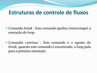 Estruturas de controle de fluxos
 Comando break : Este comando quebra (interrompe) a
execução do loop.
 Comando continue : Este comando é o oposto do
break, quando este comando é encontrado, o loop pula
para a próxima interação.
 