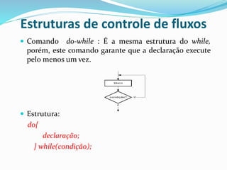 Estruturas de controle de fluxos
 Comando do-while : É a mesma estrutura do while,
porém, este comando garante que a declaração execute
pelo menos um vez.
 Estrutura:
do{
declaração;
} while(condição);
bloco
condição? V
F
 