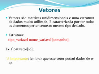 Vetores
 Vetores são matrizes unidimensionais e uma estrutura
de dados muito utilizada. É caracterizada por ter todos
os elementos pertencente ao mesmo tipo de dado.
 Estrutura:
tipo_variavel nome_variavel [tamanho];
Ex: float vetor[10];
 importante: lembrar que este vetor possui dados de 0-
19.
 