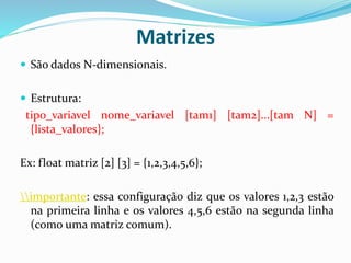 Matrizes
 São dados N-dimensionais.
 Estrutura:
tipo_variavel nome_variavel [tam1] [tam2]...[tam N] =
{lista_valores};
Ex: float matriz [2] [3] = {1,2,3,4,5,6};
importante: essa configuração diz que os valores 1,2,3 estão
na primeira linha e os valores 4,5,6 estão na segunda linha
(como uma matriz comum).
 
