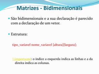 Matrizes - Bidimensionais
 São bidimensionais e a sua declaração é parecido
com a declaração de um vetor.
 Estrutura:
tipo_variavel nome_variavel [altura][largura];
importante: o índice a esquerda indica as linhas e a da
direita indica as colunas.
 