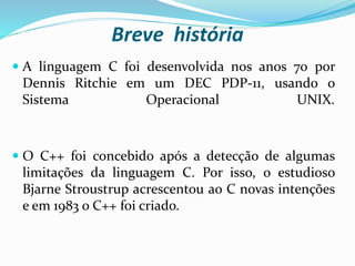 Breve história
 A linguagem C foi desenvolvida nos anos 70 por
Dennis Ritchie em um DEC PDP-11, usando o
Sistema Operacional UNIX.
 O C++ foi concebido após a detecção de algumas
limitações da linguagem C. Por isso, o estudioso
Bjarne Stroustrup acrescentou ao C novas intenções
e em 1983 o C++ foi criado.
 