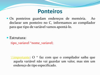 Ponteiros
 Os ponteiros guardam endereços de memória. Ao
declarar um ponteiro no C, informamos ao compilador
para que tipo de variável vamos apontá-lo.
 Estrutura:
tipo_variavel *nome_variavel;
importante: O * faz com que o compilador saiba que
aquela variável não vai guardar um valor, mas sim um
endereço de tipo especificado.
 