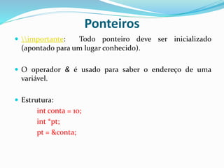 Ponteiros
 importante: Todo ponteiro deve ser inicializado
(apontado para um lugar conhecido).
 O operador & é usado para saber o endereço de uma
variável.
 Estrutura:
int conta = 10;
int *pt;
pt = &conta;
 