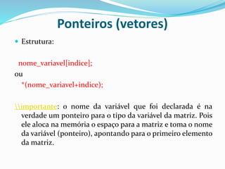 Ponteiros (vetores)
 Estrutura:
nome_variavel[indice];
ou
*(nome_variavel+indice);
importante: o nome da variável que foi declarada é na
verdade um ponteiro para o tipo da variável da matriz. Pois
ele aloca na memória o espaço para a matriz e toma o nome
da variável (ponteiro), apontando para o primeiro elemento
da matriz.
 