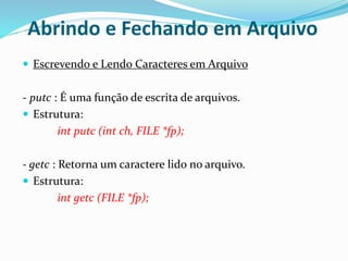 Abrindo e Fechando em Arquivo
 Escrevendo e Lendo Caracteres em Arquivo
- putc : É uma função de escrita de arquivos.
 Estrutura:
int putc (int ch, FILE *fp);
- getc : Retorna um caractere lido no arquivo.
 Estrutura:
int getc (FILE *fp);
 