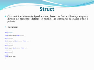 Struct
 O struct é exatamente igual a uma classe. A única diferença é que o
direito de proteção "default" é public, ao contrário da classe onde é
private.
 Estrutura:
struct conta
{
float atualizacao(float saldo)
{
return saldo;
}
float deposita(float saldo, float num)
{
saldo -= num;
return saldo;
}
float saque(float saldo, float num)
{
saldo += num;
return saldo;
}
public:
float saldo, num;
};
 