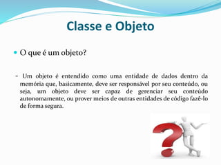 Classe e Objeto
 O que é um objeto?
- Um objeto é entendido como uma entidade de dados dentro da
memória que, basicamente, deve ser responsável por seu conteúdo, ou
seja, um objeto deve ser capaz de gerenciar seu conteúdo
autonomamente, ou prover meios de outras entidades de código fazê-lo
de forma segura.
 