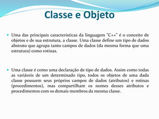 Classe e Objeto
 Uma das principais características da linguagem "C++" é o conceito de
objetos e de sua estrutura, a classe. Uma classe define um tipo de dados
abstrato que agrupa tanto campos de dados (da mesma forma que uma
estrutura) como rotinas.
 Uma classe é como uma declaração de tipo de dados. Assim como todas
as variáveis de um determinado tipo, todos os objetos de uma dada
classe possuem seus próprios campos de dados (atributos) e rotinas
(procedimentos), mas compartilham os nomes desses atributos e
procedimentos com os demais membros da mesma classe.
 