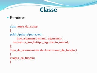 Classe
 Estrutura:
class nome_da_classe
{
public/private/protected:
tipo_argumento nome_ argumento;
assinatura_função(tipo_argumento_usado);
};
Tipo_de_retorno nome da classe::nome_da_função()
{
criação_da_função;
}
 