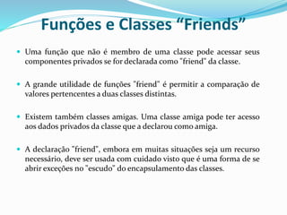 Funções e Classes “Friends”
 Uma função que não é membro de uma classe pode acessar seus
componentes privados se for declarada como "friend" da classe.
 A grande utilidade de funções "friend" é permitir a comparação de
valores pertencentes a duas classes distintas.
 Existem também classes amigas. Uma classe amiga pode ter acesso
aos dados privados da classe que a declarou como amiga.
 A declaração "friend", embora em muitas situações seja um recurso
necessário, deve ser usada com cuidado visto que é uma forma de se
abrir exceções no "escudo" do encapsulamento das classes.
 
