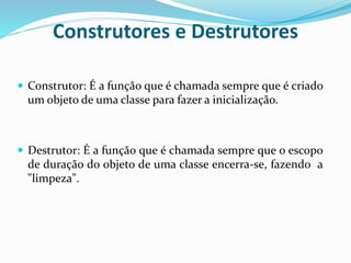 Construtores e Destrutores
 Construtor: É a função que é chamada sempre que é criado
um objeto de uma classe para fazer a inicialização.
 Destrutor: É a função que é chamada sempre que o escopo
de duração do objeto de uma classe encerra-se, fazendo a
"limpeza".
 