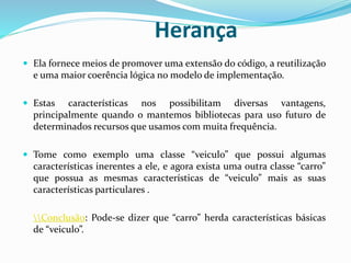 Herança
 Ela fornece meios de promover uma extensão do código, a reutilização
e uma maior coerência lógica no modelo de implementação.
 Estas características nos possibilitam diversas vantagens,
principalmente quando o mantemos bibliotecas para uso futuro de
determinados recursos que usamos com muita frequência.
 Tome como exemplo uma classe “veiculo” que possui algumas
características inerentes a ele, e agora exista uma outra classe “carro”
que possua as mesmas características de “veiculo” mais as suas
características particulares .
Conclusão: Pode-se dizer que “carro” herda características básicas
de “veiculo”.
 
