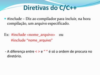 Diretivas do C/C++
 #include – Diz ao compilador para incluir, na hora
compilação, um arquivo especificado.
Ex: #include <nome_arquivo> ou
#include “nome_arquivo”
- A diferença entre < > e “ ” é só a ordem de procura no
diretório.
 