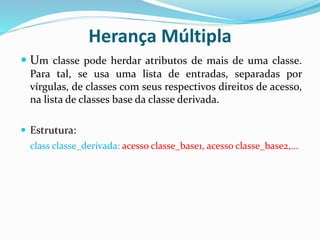 Herança Múltipla
 Um classe pode herdar atributos de mais de uma classe.
Para tal, se usa uma lista de entradas, separadas por
vírgulas, de classes com seus respectivos direitos de acesso,
na lista de classes base da classe derivada.
 Estrutura:
class classe_derivada: acesso classe_base1, acesso classe_base2,...
 