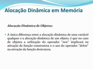 Alocação Dinâmica em Memória
Alocação Dinâmica de Objetos:
 A única diferença entre a alocação dinâmica de uma variável
qualquer e a alocação dinâmica de um objeto, é que no caso
de objetos a utilização do operador "new" implicará na
ativação da função construtora e o uso do operador "delete"
na ativação da função destrutora.
 