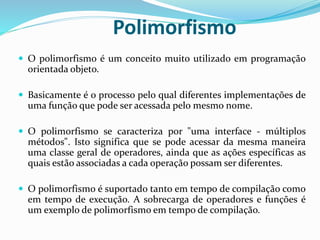 Polimorfismo
 O polimorfismo é um conceito muito utilizado em programação
orientada objeto.
 Basicamente é o processo pelo qual diferentes implementações de
uma função que pode ser acessada pelo mesmo nome.
 O polimorfismo se caracteriza por "uma interface - múltiplos
métodos". Isto significa que se pode acessar da mesma maneira
uma classe geral de operadores, ainda que as ações específicas as
quais estão associadas a cada operação possam ser diferentes.
 O polimorfismo é suportado tanto em tempo de compilação como
em tempo de execução. A sobrecarga de operadores e funções é
um exemplo de polimorfismo em tempo de compilação.
 