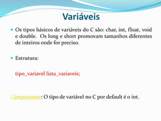 Variáveis
 Os tipos básicos de variáveis do C são: char, int, float, void
e double. Os long e short promovam tamanhos diferentes
de inteiros onde for preciso.
 Estrutura:
tipo_variavel lista_variaveis;
importante: O tipo de variável no C por default é o int.
 