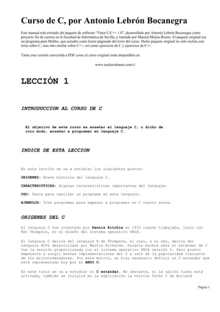 Curso de C, por Antonio Lebrón Bocanegra
Este manual está extraido del paquete de software “Tutor C/C++ 1.0”, desarrollado por Antonio Lebrón Bocanegra como
proyecto fin de carrera en la Facultad de Informática de Sevilla, y tutelado por Manuel Mejías Risoto. El paquete original era
un programa para MsDos, que actuaba como lector paginado del texto del curso. Dicho paquete original no sólo incluía este
texto sobre C, sino otro similar sobre C++, así como ejercicios de C y ejercicios de C++.
Tanto esta versión convertida a PDF como el curso original están disponibles en
www.nachocabanes.com/c/
LECCIÓN 1
INTRODUCCION AL CURSO DE C
El objetivo de este curso es enseñar el lenguaje C, o dicho de
otro modo, enseñar a programar en lenguaje C.
INDICE DE ESTA LECCION
En esta lección se va a estudiar los siguientes puntos:
ORIGENES: Breve historia del lenguaje C.
CARACTERISTICAS: Algunas características importantes del lenguaje.
USO: Pasos para realizar un programa en este lenguaje.
EJEMPLOS: Tres programas para empezar a programar en C cuanto antes.
ORIGENES DEL C
El lenguaje C fue inventado por Dennis Ritchie en 1972 cuando trabajaba, junto con
Ken Thompson, en el diseño del sistema operativo UNIX.
El lenguaje C deriva del lenguaje B de Thompson, el cual, a su vez, deriva del
lenguaje BCPL desarrollado por Martin Richards. Durante muchos años el estándar de C
fue la versión proporcionada con el sistema operativo UNIX versión 5. Pero pronto
empezaron a surgir muchas implementaciones del C a raíz de la popularidad creciente
de los microordenadores. Por este motivo, se hizo necesario definir un C estándar que
está representado hoy por el ANSI C.
En este tutor se va a estudiar el C estándar. No obstante, si la opción turbo está
activada, también se incluirá en la explicación la versión Turbo C de Borland
Página 1
 