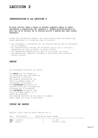 LECCIÓN 2
INTRODUCCION A LA LECCION 2
En esta lección vamos a hacer un estudio completo sobre lo tipos,
operadores y expresiones del lenguaje C. Además profundizaremos un
poco más en el estudio de la función printf a medida que vaya siendo
necesario.
A modo de introducción vamos a dar unas definiciones muy breves que
serán ampliadas a lo largo de toda la lección:
- Las variables y constantes son los objetos básicos que se manipulan
en un programa.
- Las declaraciones indican las variables que se van a utilizar y
establecen su tipo y, quizá, su valor inicial.
- Los operadores especifican lo que se va a hacer con ellas.
- Las expresiones combinan variables y constantes para producir
nuevos valores.
DATOS
Los programas funcionan con datos.
Los datos son los números y
los caracteres que contienen la
información a utilizar.
Una primera división de los
datos la podemos hacer en
constantes y variables.
Las constantes son datos con
valores fijos que no pueden ser
alterados por el programa.
Las variables son datos cuyo
valor se puede cambiar a lo
largo del programa.
Una segunda división de los datos la podemos
hacer según los tipos de que sean.
TIPOS DE DATOS
Existen cinco tipos de datos básicos en C:
Tipo Descripción Longitud en bytes Rango
------ ------------------ ----------------- -------------------------------
char carácter 1 0 a 255
int entero 2 -32768 a 32767
Página 10
 