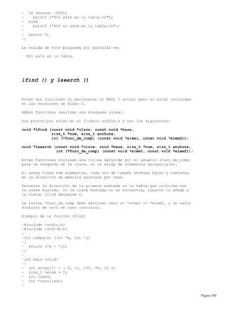 ~ if (buscar (800))
~ printf ("800 está en la tabla.n");
~ else
~ printf ("800 no está en la tabla.n");
~
~ return 0;
~}
La salida de este programa por pantalla es:
800 está en la tabla.
lfind () y lsearch ()
Estas dos funciones no pertenecen al ANSI C actual pero sí están incluidas
en las versiones de Turbo C.
Ambas funciones realizan una búsqueda lineal.
Sus prototipos están en el fichero stdlib.h y son los siguientes:
void *lfind (const void *clave, const void *base,
size_t *num, size_t anchura,
int (*func_de_comp) (const void *elem1, const void *elem2));
void *lsearch (const void *clave, void *base, size_t *num, size_t anchura,
int (*func_de_comp) (const void *elem1, const void *elem2));
Estas funciones utilizan una rutina definida por el usuario (func_de_comp)
para la búsqueda de la clave, en un array de elementos secuenciales.
El array tiene num elementos, cada uno de tamaño anchura bytes y comienza
en la dirección de memoria apuntada por base.
Devuelve la dirección de la primera entrada en la tabla que coincida con
la clave buscada. Si la clave buscada no se encuentra, lsearch la añade a
la lista; lfind devuelve 0.
La rutina *func_de_comp debe devolver cero si *elem1 == *elem2, y un valor
distinto de cero en caso contrario.
Ejemplo de la función lfind:
~#include <stdio.h>
~#include <stdlib.h>
~
~int comparar (int *x, int *y)
~{
~ return (*x - *y);
~}
~
~int main (void)
~{
~ int array[5] = { 5, -1, 100, 99, 10 };
~ size_t nelem = 5;
~ int clave;
~ int *resultado;
~
Página 100
 